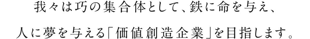 我々は巧の集合体として、鉄に命を与え、人に夢を与える「価値創造企業」を目指します。