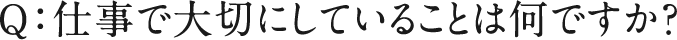 Q：仕事で大切にしていることは何ですか？