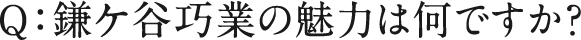 Q：鎌ケ谷巧業の魅力は何ですか？