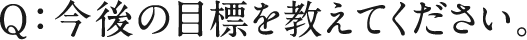 Q：今後の目標を教えてください。
